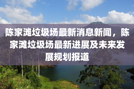 陳家灘垃圾場最新消息新聞，陳家灘垃圾場最新進(jìn)展及未來發(fā)展規(guī)劃報(bào)道