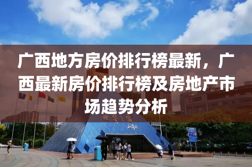 廣西地方房?jī)r(jià)排行榜最新，廣西最新房?jī)r(jià)排行榜及房地產(chǎn)市場(chǎng)趨勢(shì)分析