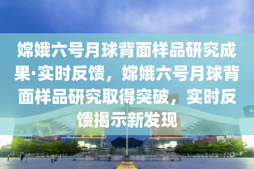 嫦娥六號月球背面樣品研究成果·實時反饋，嫦娥六號月球背面樣品研究取得突破，實時反饋揭示新發(fā)現(xiàn)