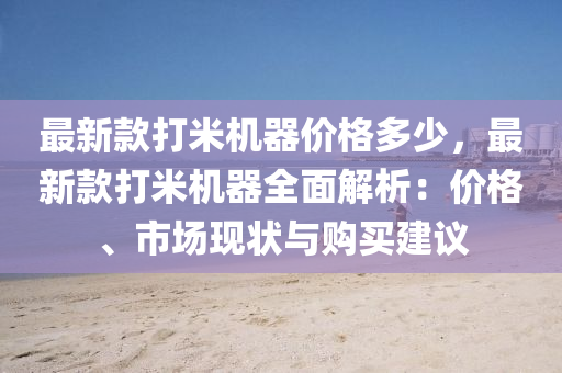 最新款打米機器價格多少，最新款打米機器全面解析：價格、市場現(xiàn)狀與購買建議