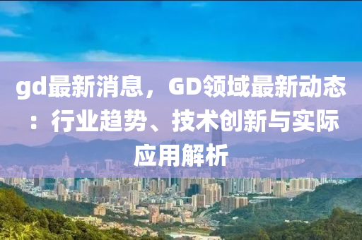 gd最新消息，GD領(lǐng)域最新動態(tài)：行業(yè)趨勢、技術(shù)創(chuàng)新與實際應(yīng)用解析