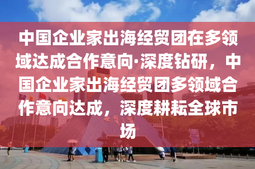 中國企業(yè)家出海經(jīng)貿(mào)團在多領域達成合作意向·深度鉆研，中國企業(yè)家出海經(jīng)貿(mào)團多領域合作意向達成，深度耕耘全球市場