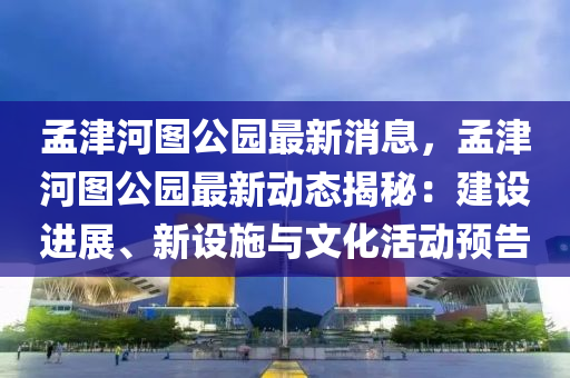 孟津河圖公園最新消息，孟津河圖公園最新動態(tài)揭秘：建設(shè)進展、新設(shè)施與文化活動預(yù)告