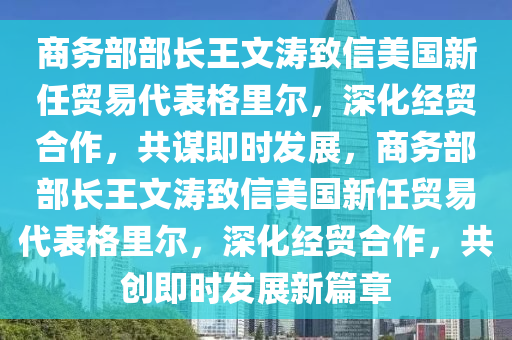 商務(wù)部部長(zhǎng)王文濤致信美國(guó)新任貿(mào)易代表格里爾，深化經(jīng)貿(mào)合作，共謀即時(shí)發(fā)展，商務(wù)部部長(zhǎng)王文濤致信美國(guó)新任貿(mào)易代表格里爾，深化經(jīng)貿(mào)合作，共創(chuàng)即時(shí)發(fā)展新篇章