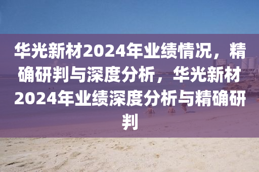 華光新材2024年業(yè)績(jī)情況，精確研判與深度分析，華光新材2024年業(yè)績(jī)深度分析與精確研判