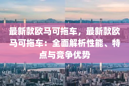 最新款歐馬可拖車，最新款歐馬可拖車：全面解析性能、特點(diǎn)與競(jìng)爭(zhēng)優(yōu)勢(shì)