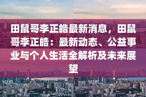 田鼠哥李正皓最新消息，田鼠哥李正皓：最新動(dòng)態(tài)、公益事業(yè)與個(gè)人生活全解析及未來展望