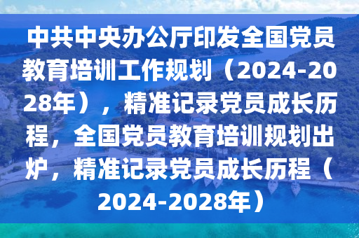 中共中央辦公廳印發(fā)全國(guó)黨員教育培訓(xùn)工作規(guī)劃（2024-2028年），精準(zhǔn)記錄黨員成長(zhǎng)歷程，全國(guó)黨員教育培訓(xùn)規(guī)劃出爐，精準(zhǔn)記錄黨員成長(zhǎng)歷程（2024-2028年）