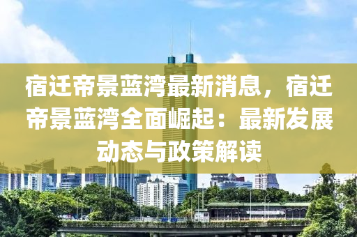 宿遷帝景藍(lán)灣最新消息，宿遷帝景藍(lán)灣全面崛起：最新發(fā)展動(dòng)態(tài)與政策解讀