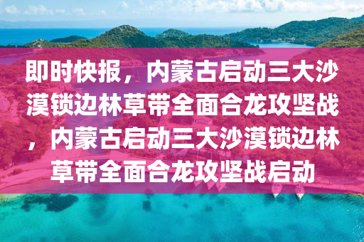 即時(shí)快報(bào)，內(nèi)蒙古啟動三大沙漠鎖邊林草帶全面合龍攻堅(jiān)戰(zhàn)，內(nèi)蒙古啟動三大沙漠鎖邊林草帶全面合龍攻堅(jiān)戰(zhàn)啟動