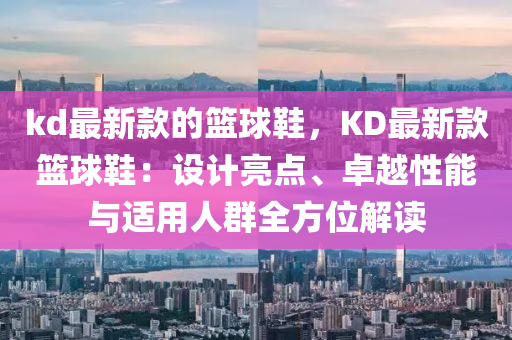 kd最新款的籃球鞋，KD最新款籃球鞋：設(shè)計亮點、卓越性能與適用人群全方位解讀