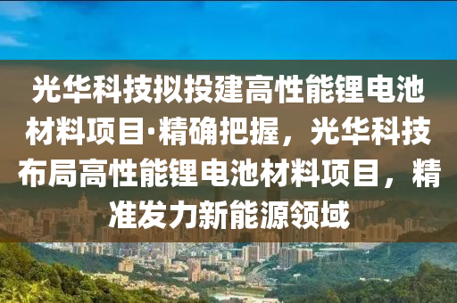 光華科技擬投建高性能鋰電池材料項目·精確把握，光華科技布局高性能鋰電池材料項目，精準發(fā)力新能源領(lǐng)域