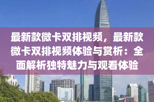 最新款微卡雙排視頻，最新款微卡雙排視頻體驗與賞析：全面解析獨特魅力與觀看體驗