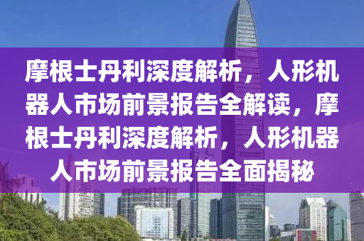 摩根士丹利深度解析，人形機器人市場前景報告全解讀，摩根士丹利深度解析，人形機器人市場前景報告全面揭秘