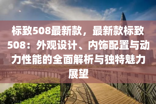 標(biāo)致508最新款，最新款標(biāo)致508：外觀設(shè)計、內(nèi)飾配置與動力性能的全面解析與獨特魅力展望