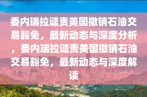 委內(nèi)瑞拉譴責美國撤銷石油交易豁免，最新動態(tài)與深度分析，委內(nèi)瑞拉譴責美國撤銷石油交易豁免，最新動態(tài)與深度解讀