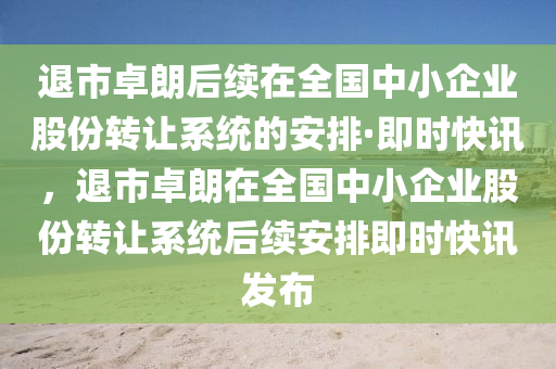 退市卓朗后續(xù)在全國中小企業(yè)股份轉(zhuǎn)讓系統(tǒng)的安排·即時快訊，退市卓朗在全國中小企業(yè)股份轉(zhuǎn)讓系統(tǒng)后續(xù)安排即時快訊發(fā)布