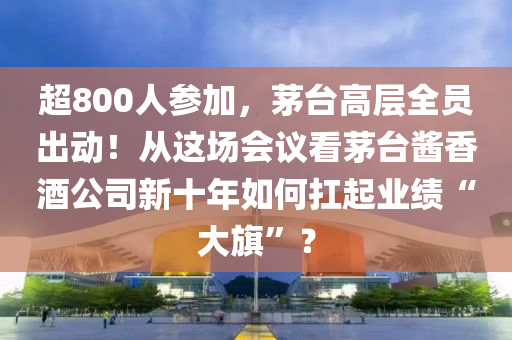 超800人參加，茅臺高層全員出動！從這場會議看茅臺醬香酒公司新十年如何扛起業(yè)績“大旗”？