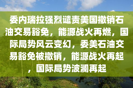 委內瑞拉強烈譴責美國撤銷石油交易豁免，能源戰(zhàn)火再燃，國際局勢風云變幻，委美石油交易豁免被撤銷，能源戰(zhàn)火再起，國際局勢波瀾再起