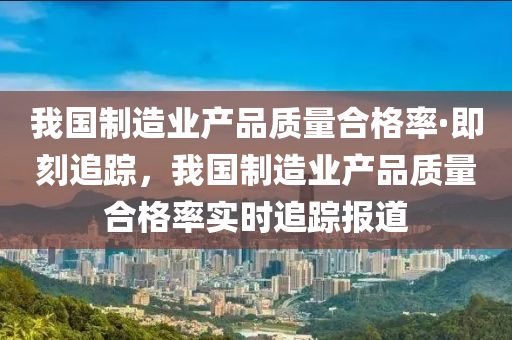 我國制造業(yè)產(chǎn)品質(zhì)量合格率·即刻追蹤，我國制造業(yè)產(chǎn)品質(zhì)量合格率實時追蹤報道