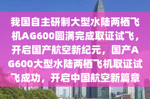 我國(guó)自主研制大型水陸兩棲飛機(jī)AG600圓滿完成取證試飛，開(kāi)啟國(guó)產(chǎn)航空新紀(jì)元，國(guó)產(chǎn)AG600大型水陸兩棲飛機(jī)取證試飛成功，開(kāi)啟中國(guó)航空新篇章