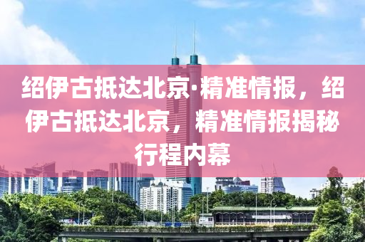 紹伊古抵達北京·精準情報，紹伊古抵達北京，精準情報揭秘行程內幕