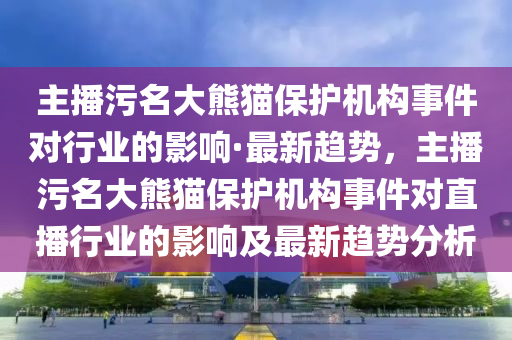 主播污名大熊貓保護(hù)機(jī)構(gòu)事件對行業(yè)的影響·最新趨勢，主播污名大熊貓保護(hù)機(jī)構(gòu)事件對直播行業(yè)的影響及最新趨勢分析