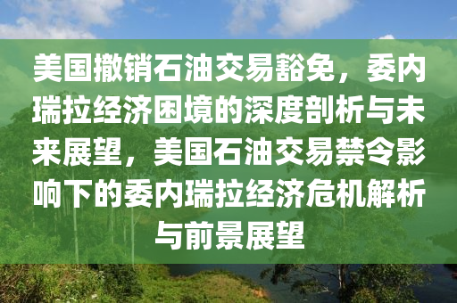 美國撤銷石油交易豁免，委內(nèi)瑞拉經(jīng)濟(jì)困境的深度剖析與未來展望，美國石油交易禁令影響下的委內(nèi)瑞拉經(jīng)濟(jì)危機(jī)解析與前景展望