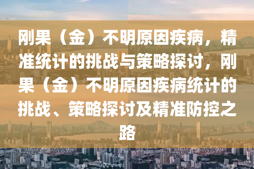 剛果（金）不明原因疾病，精準(zhǔn)統(tǒng)計(jì)的挑戰(zhàn)與策略探討，剛果（金）不明原因疾病統(tǒng)計(jì)的挑戰(zhàn)、策略探討及精準(zhǔn)防控之路