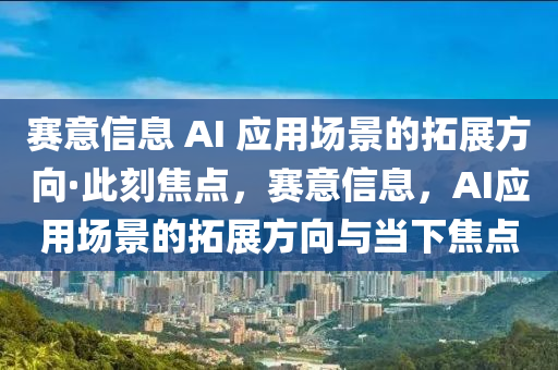 賽意信息 AI 應(yīng)用場景的拓展方向·此刻焦點，賽意信息，AI應(yīng)用場景的拓展方向與當下焦點