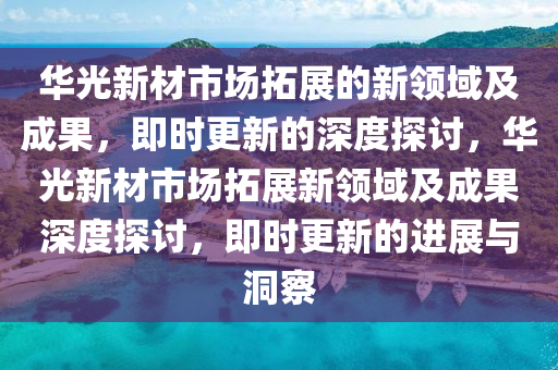 華光新材市場拓展的新領(lǐng)域及成果，即時更新的深度探討，華光新材市場拓展新領(lǐng)域及成果深度探討，即時更新的進展與洞察