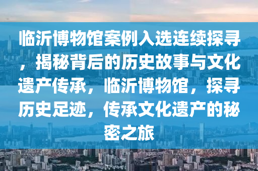 臨沂博物館案例入選連續(xù)探尋，揭秘背后的歷史故事與文化遺產(chǎn)傳承，臨沂博物館，探尋歷史足跡，傳承文化遺產(chǎn)的秘密之旅