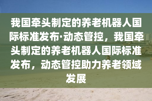 我國(guó)牽頭制定的養(yǎng)老機(jī)器人國(guó)際標(biāo)準(zhǔn)發(fā)布·動(dòng)態(tài)管控，我國(guó)牽頭制定的養(yǎng)老機(jī)器人國(guó)際標(biāo)準(zhǔn)發(fā)布，動(dòng)態(tài)管控助力養(yǎng)老領(lǐng)域發(fā)展