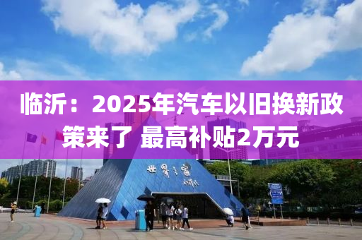 臨沂：2025年汽車以舊換新政策來了 最高補貼2萬元