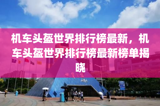 機車頭盔世界排行榜最新，機車頭盔世界排行榜最新榜單揭曉