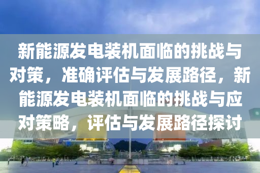 新能源發(fā)電裝機面臨的挑戰(zhàn)與對策，準確評估與發(fā)展路徑，新能源發(fā)電裝機面臨的挑戰(zhàn)與應對策略，評估與發(fā)展路徑探討