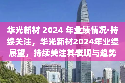 華光新材 2024 年業(yè)績情況·持續(xù)關注，華光新材2024年業(yè)績展望，持續(xù)關注其表現與趨勢