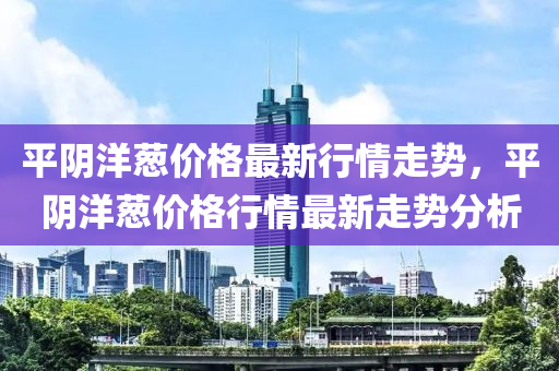 平陰洋蔥價格最新行情走勢，平陰洋蔥價格行情最新走勢分析