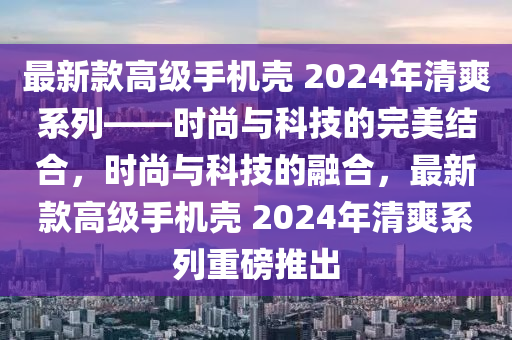 最新款高級手機(jī)殼 2024年清爽系列——時尚與科技的完美結(jié)合，時尚與科技的融合，最新款高級手機(jī)殼 2024年清爽系列重磅推出