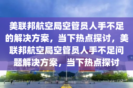 美聯(lián)邦航空局空管員人手不足的解決方案，當(dāng)下熱點(diǎn)探討，美聯(lián)邦航空局空管員人手不足問題解決方案，當(dāng)下熱點(diǎn)探討