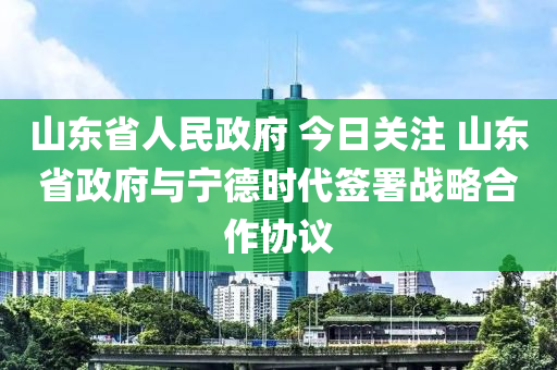 山東省人民政府 今日關(guān)注 山東省政府與寧德時代簽署戰(zhàn)略合作協(xié)議