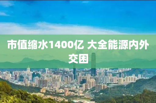 市值縮水1400億 大全能源內(nèi)外交困