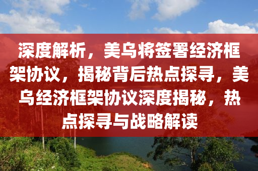 深度解析，美烏將簽署經(jīng)濟框架協(xié)議，揭秘背后熱點探尋，美烏經(jīng)濟框架協(xié)議深度揭秘，熱點探尋與戰(zhàn)略解讀