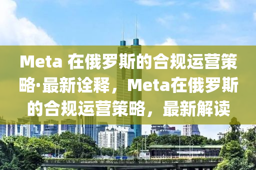 Meta 在俄羅斯的合規(guī)運營策略·最新詮釋，Meta在俄羅斯的合規(guī)運營策略，最新解讀