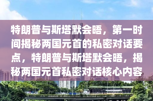 特朗普與斯塔默會晤，第一時間揭秘兩國元首的私密對話要點，特朗普與斯塔默會晤，揭秘兩國元首私密對話核心內(nèi)容