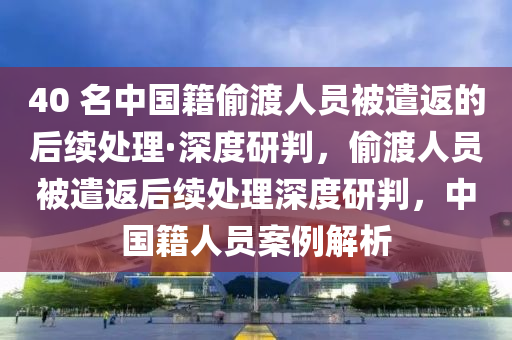 40 名中國(guó)籍偷渡人員被遣返的后續(xù)處理·深度研判，偷渡人員被遣返后續(xù)處理深度研判，中國(guó)籍人員案例解析