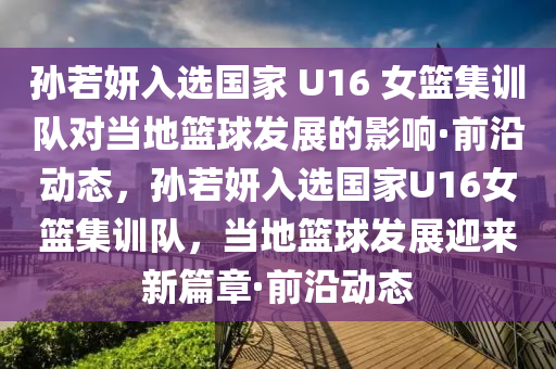 孫若妍入選國(guó)家 U16 女籃集訓(xùn)隊(duì)對(duì)當(dāng)?shù)鼗@球發(fā)展的影響·前沿動(dòng)態(tài)，孫若妍入選國(guó)家U16女籃集訓(xùn)隊(duì)，當(dāng)?shù)鼗@球發(fā)展迎來(lái)新篇章·前沿動(dòng)態(tài)