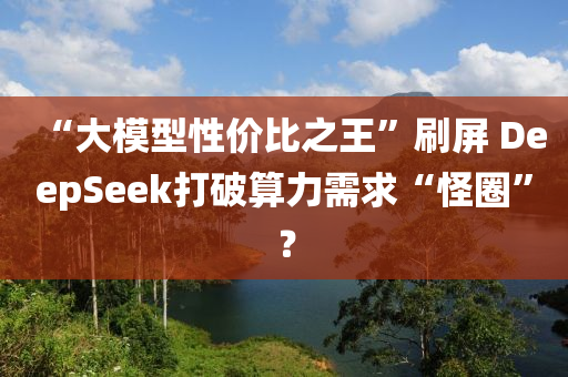 “大模型性價(jià)比之王”刷屏 DeepSeek打破算力需求“怪圈”？