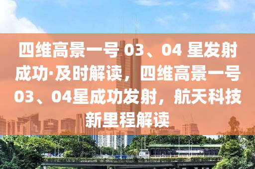 四維高景一號(hào) 03、04 星發(fā)射成功·及時(shí)解讀，四維高景一號(hào)03、04星成功發(fā)射，航天科技新里程解讀