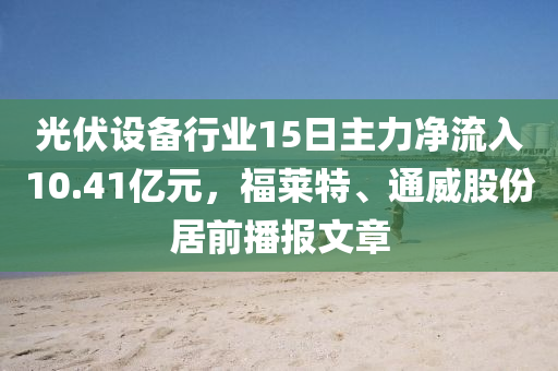 光伏設(shè)備行業(yè)15日主力凈流入10.41億元，福萊特、通威股份居前播報文章